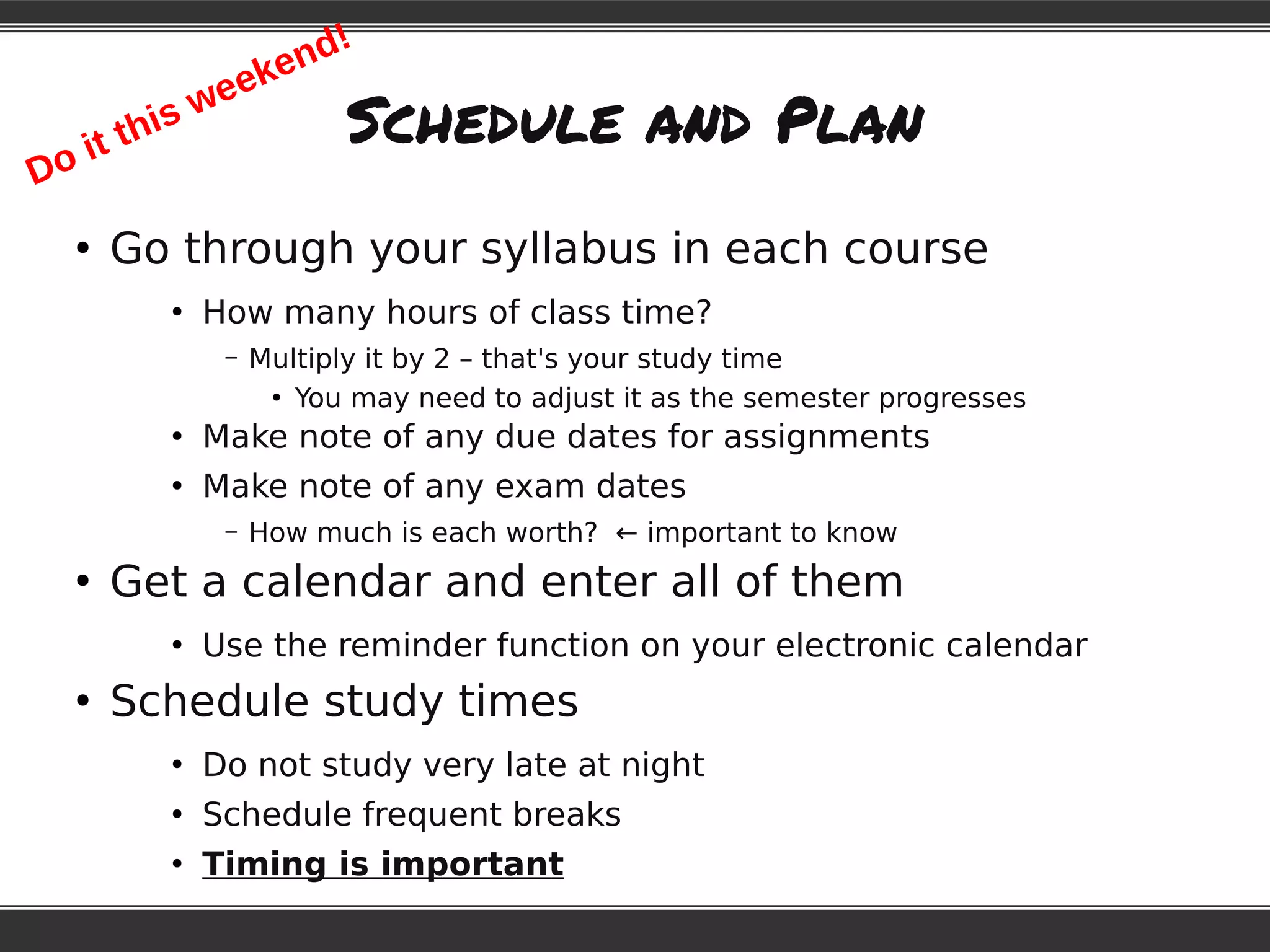Schedule and Plan
●
Go through your syllabus in each course
●
How many hours of class time?
– Multiply it by 2 – that's your study time
●
You may need to adjust it as the semester progresses
●
Make note of any due dates for assignments
●
Make note of any exam dates
– How much is each worth? ← important to know
●
Get a calendar and enter all of them
●
Use the reminder function on your electronic calendar
●
Schedule study times
●
Do not study very late at night
●
Schedule frequent breaks
●
Timing is important
Do it this weekend!
 