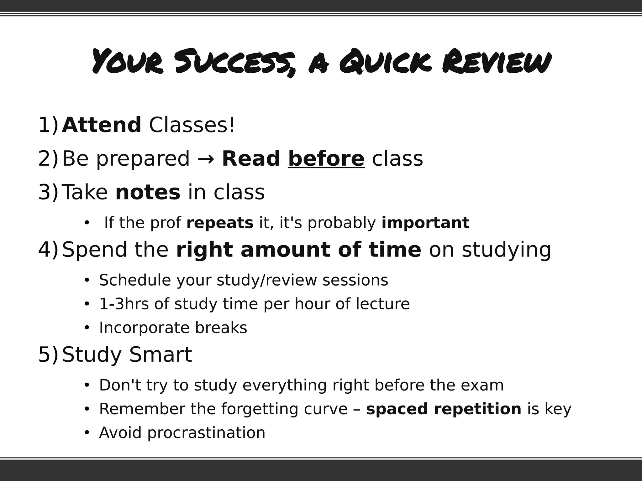 Your Success, a Quick Review
1)Attend Classes!
2)Be prepared → Read before class
3)Take notes in class
●
If the prof repeats it, it's probably important
4)Spend the right amount of time on studying
●
Schedule your study/review sessions
●
1-3hrs of study time per hour of lecture
●
Incorporate breaks
5)Study Smart
●
Don't try to study everything right before the exam
●
Remember the forgetting curve – spaced repetition is key
●
Avoid procrastination
 