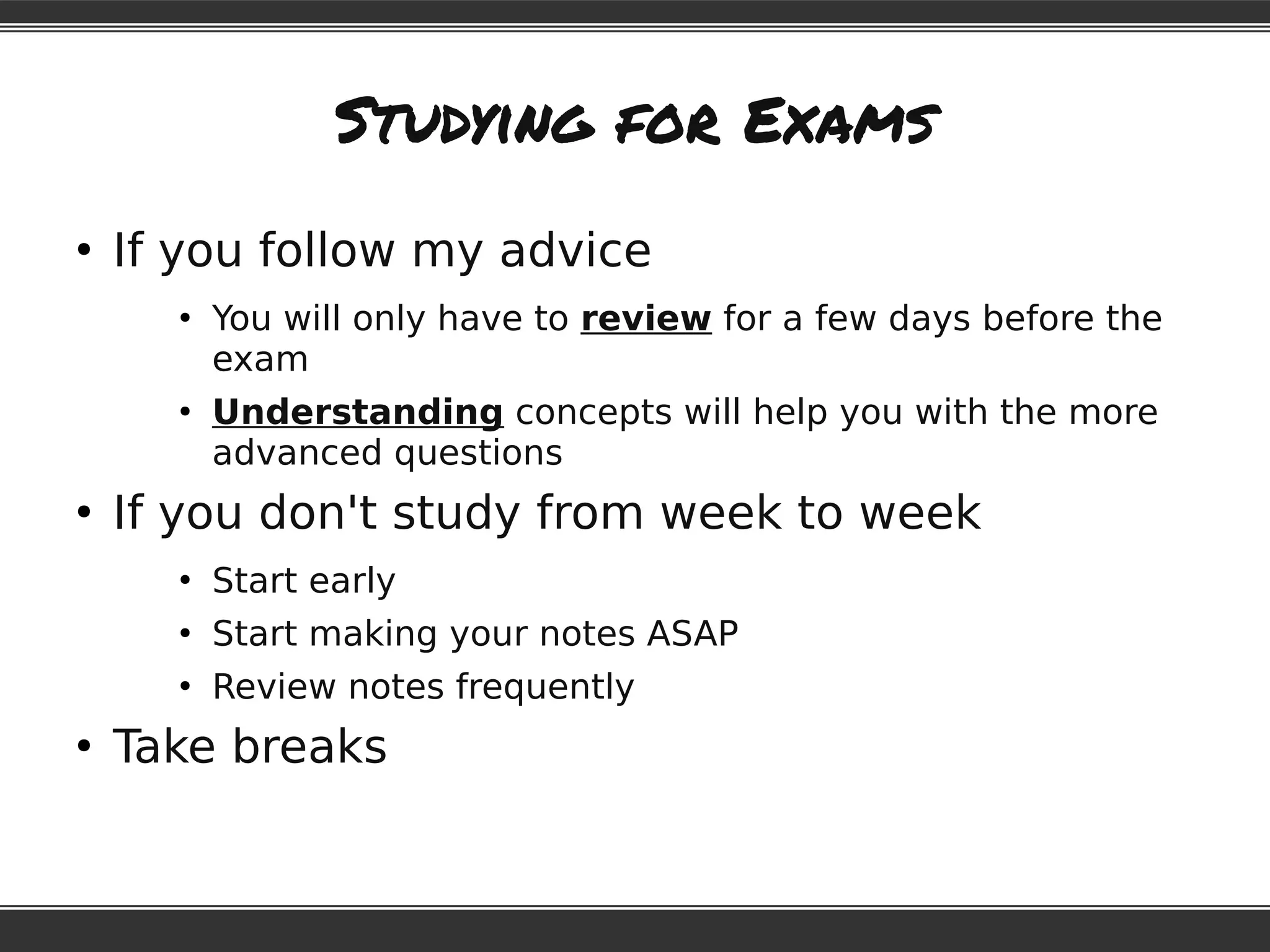 Studying for Exams
●
If you follow my advice
●
You will only have to review for a few days before the
exam
●
Understanding concepts will help you with the more
advanced questions
●
If you don't study from week to week
●
Start early
●
Start making your notes ASAP
●
Review notes frequently
●
Take breaks
 
