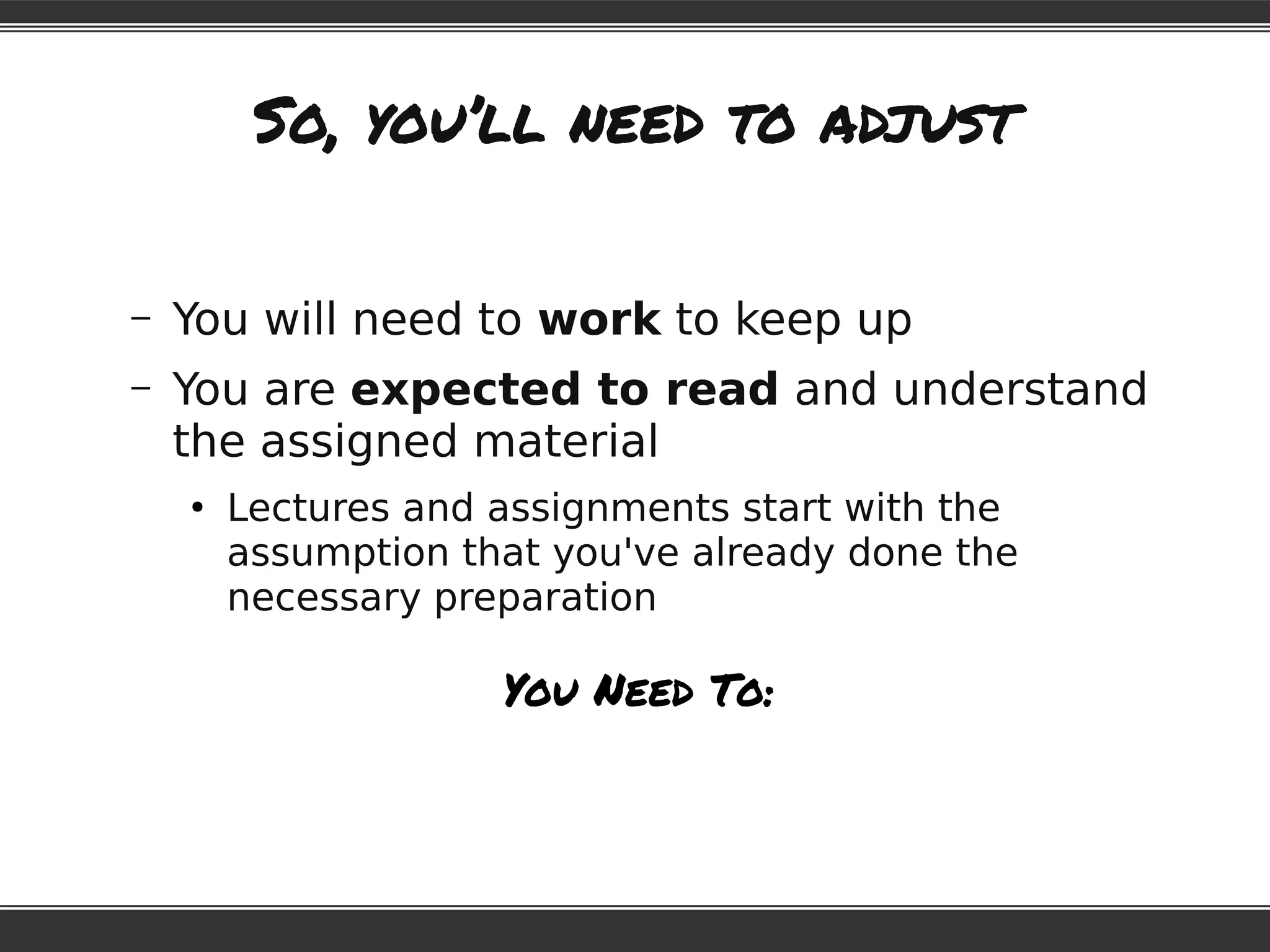 So, you’ll need to adjust
– You will need to work to keep up
– You are expected to read and understand
the assigned material
●
Lectures and assignments start with the
assumption that you've already done the
necessary preparation
You Need To:
 