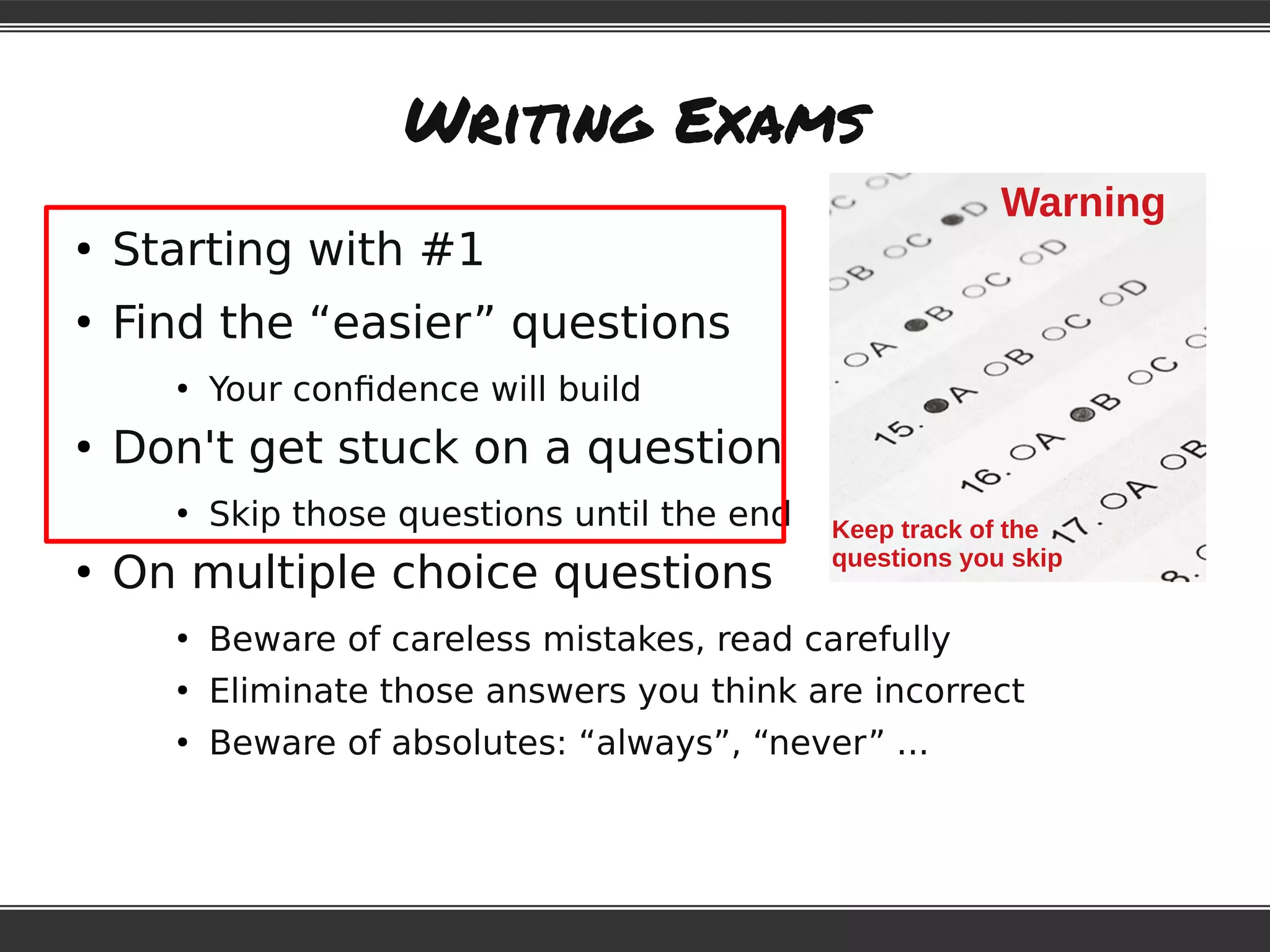Writing Exams
●
Starting with #1
●
Find the “easier” questions
●
Your confidence will build
●
Don't get stuck on a question
●
Skip those questions until the end
●
On multiple choice questions
●
Beware of careless mistakes, read carefully
●
Eliminate those answers you think are incorrect
●
Beware of absolutes: “always”, “never” ...
Warning
Keep track of the
questions you skip
 