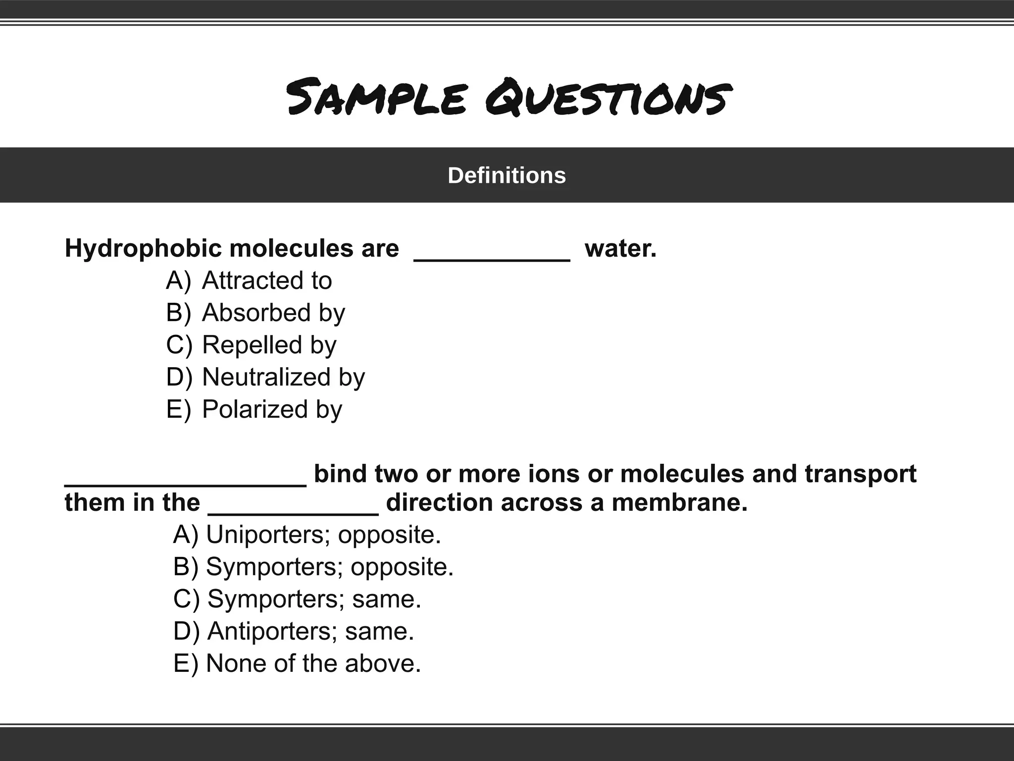 Sample Questions
Hydrophobic molecules are ___________ water.
A) Attracted to
B) Absorbed by
C) Repelled by
D) Neutralized by
E) Polarized by
_________________ bind two or more ions or molecules and transport
them in the ____________ direction across a membrane.
A) Uniporters; opposite.
B) Symporters; opposite.
C) Symporters; same.
D) Antiporters; same.
E) None of the above.
Definitions
 