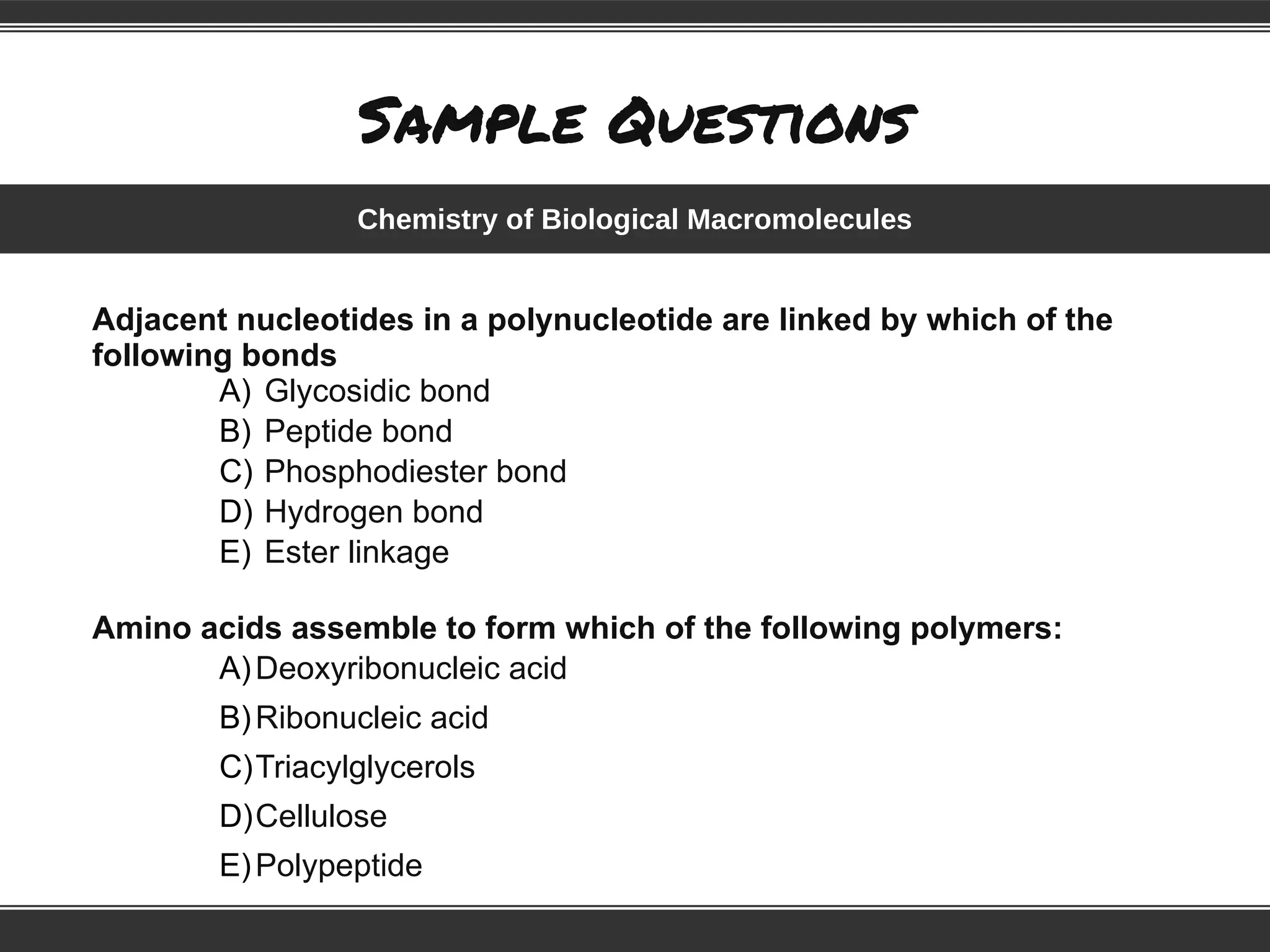Sample Questions
Adjacent nucleotides in a polynucleotide are linked by which of the
following bonds
A) Glycosidic bond
B) Peptide bond
C) Phosphodiester bond
D) Hydrogen bond
E) Ester linkage
Amino acids assemble to form which of the following polymers:
A)Deoxyribonucleic acid
B)Ribonucleic acid
C)Triacylglycerols
D)Cellulose
E)Polypeptide
Chemistry of Biological Macromolecules
 