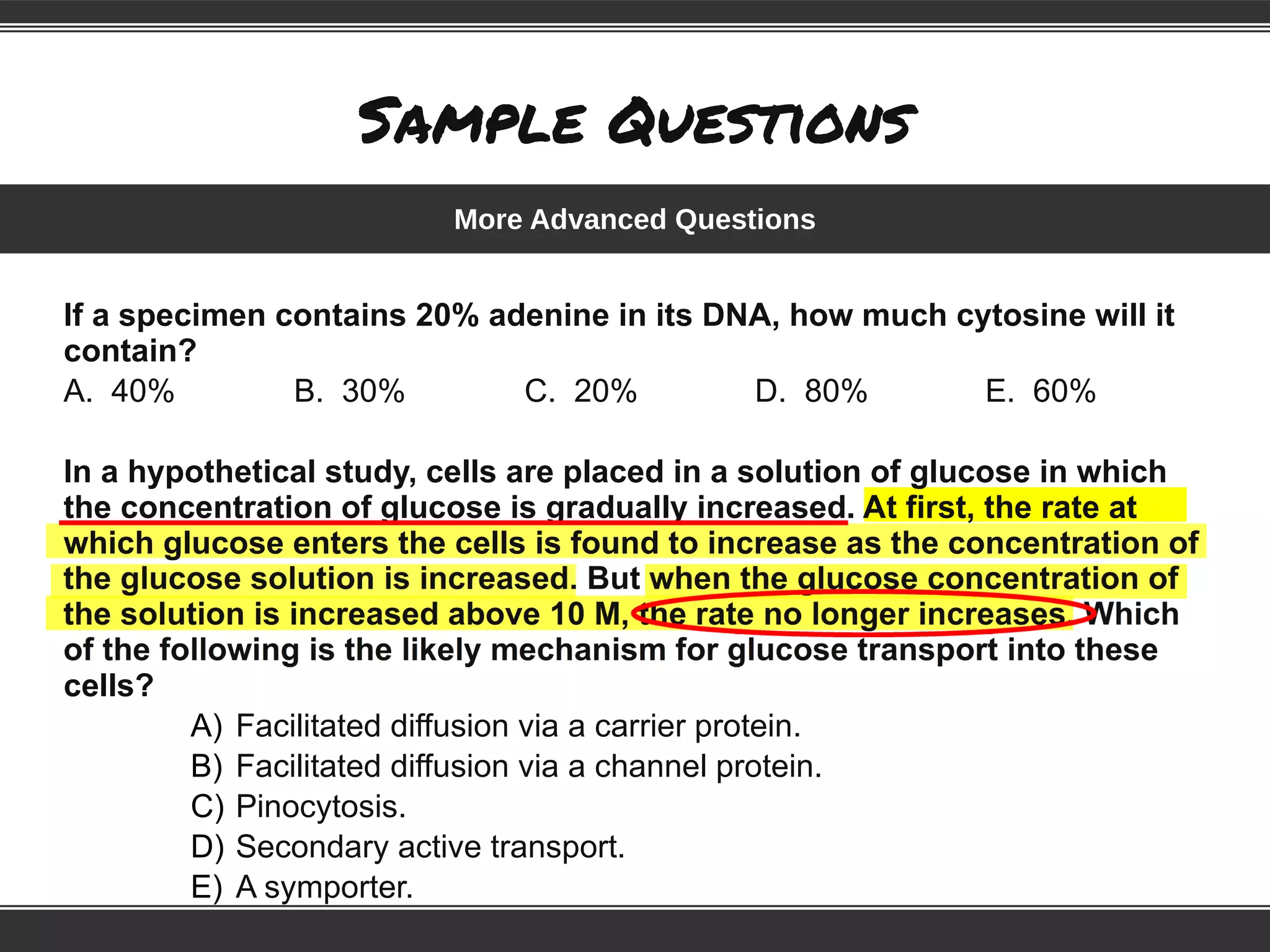 Sample Questions
If a specimen contains 20% adenine in its DNA, how much cytosine will it
contain?
A. 40% B. 30% C. 20% D. 80% E. 60%
In a hypothetical study, cells are placed in a solution of glucose in which
the concentration of glucose is gradually increased. At first, the rate at
which glucose enters the cells is found to increase as the concentration of
cells?
A) Facilitated diffusion via a carrier protein.
B) Facilitated diffusion via a channel protein.
C) Pinocytosis.
D) Secondary active transport.
E) A symporter.
More Advanced Questions
 