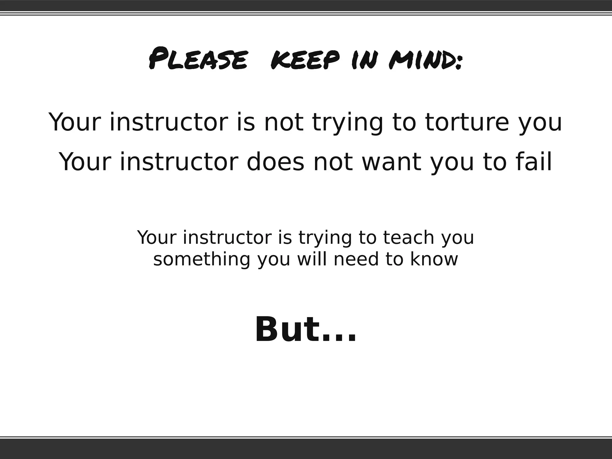 Please keep in mind:
Your instructor is not trying to torture you
Your instructor does not want you to fail
Your instructor is trying to teach you
something you will need to know
But...
 