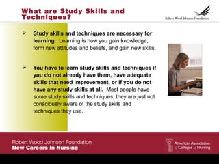 What are Study Skills and
Techniques?
 Study skills and techniques are necessary for
learning. Learning is how you gain knowledge,
form new attitudes and beliefs, and gain new skills.
 You have to learn study skills and techniques if
you do not already have them, have adequate
skills that need improvement, or if you do not
have any study skills at all. Most people have
some study skills and techniques; they are just not
consciously aware of the study skills and
techniques they use.
 