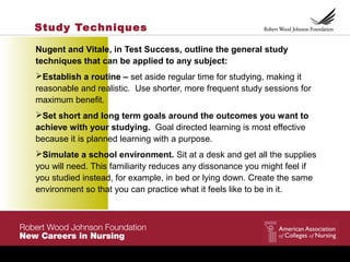 Study Techniques
Nugent and Vitale, in Test Success, outline the general study
techniques that can be applied to any subject:
Establish a routine – set aside regular time for studying, making it
reasonable and realistic. Use shorter, more frequent study sessions for
maximum benefit.
Set short and long term goals around the outcomes you want to
achieve with your studying. Goal directed learning is most effective
because it is planned learning with a purpose.
Simulate a school environment. Sit at a desk and get all the supplies
you will need. This familiarity reduces any dissonance you might feel if
you studied instead, for example, in bed or lying down. Create the same
environment so that you can practice what it feels like to be in it.
 