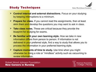 Study Techniques
 Control internal and external distractions. Focus on your studying
by keeping interruptions to a minimum.
 Prepare for class. If you cannot read the assignments, then at least
skim them and develop the questions you may want to ask in class.
 Take class notes. These are critical because they provide the
blueprint for studying for exams.
 Be familiar with your own learning style. How we take in new
information differs from person to person. If information is not
delivered in your preferred style, find a way to study that allows you to
process the information in your preferred learning style.
 Capture moments of time to study. Use time when you might
otherwise be doing a rote or “mindless” activity such as vacuuming to
review information.
 