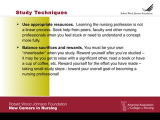 Study Techniques
 Use appropriate resources. Learning the nursing profession is not
a linear process. Seek help from peers, faculty and other nursing
professionals when you feel stuck or need to understand a concept
more fully.
 Balance sacrifices and rewards. You must be your own
“cheerleader” when you study. Reward yourself after you’ve studied –
it may be you get to relax with a significant other, read a book or have
a cup of coffee, etc. Reward yourself for the effort you have made –
taking small study steps - toward your overall goal of becoming a
nursing professional!
 