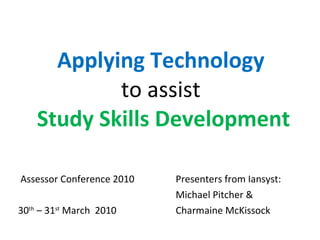 Applying Technology  to assist  Study Skills Development Assessor Conference 2010 Presenters from Iansyst: Michael Pitcher &  30 th  – 31 st  March  2010 Charmaine McKissock 