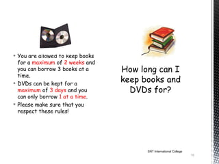  You are allowed to keep books
  for a maximum of 2 weeks and
  you can borrow 3 books at a
  time.
 DVDs can be kept for a
  maximum of 3 days and you
  can only borrow 1 at a time.
 Please make sure that you
  respect these rules!




                                  SNT International College
                                                              10
 