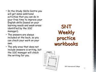  In the Study Skills Centre you
  will get some additional
  activities that you can do in
  your free time to improve your
  English skills (based on your
  learning needs and weak areas
  identified by the SSC                SNT
  manager).
 The answers are always
                                     Weekly
  included at the back, so you
  can check your work on your
                                     practice
  own.
 The only area that does not
                                    workbooks
  include answers is writing, but
  the SSC manager will check
  the writing for you.



                                       SNT International College
                                                                   12
 