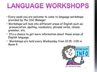  Every week you are welcome to come to language workshops
  provided by the SSC Manager
 Workshops will look into different areas of English such as:
   pronunciation, spelling, vocabulary, phrasal verbs, idioms,
  grammar, etc.
 It’s a chance to get more information about these areas of
  English language.
 Workshops are held every Wednesday from 12:15- 1:00 in
  Room 4.




                                               SNT International College
                                                                           13
 