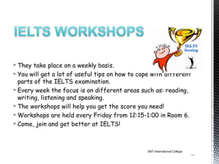  They take place on a weekly basis.
 You will get a lot of useful tips on how to cope with different
  parts of the IELTS examination.
 Every week the focus is on different areas such as: reading,
  writing, listening and speaking.
 The workshops will help you get the score you need!
 Workshops are held every Friday from 12:15-1:00 in Room 6.
 Come, join and get better at IELTS!



                                                 SNT International College
                                                                             14
 