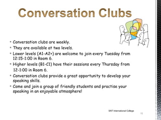  Conversation clubs are weekly.
 They are available at two levels.
 Lower levels (A1-A2+) are welcome to join every Tuesday from
  12:15-1:00 in Room 6.
 Higher levels (B1-C1) have their sessions every Thursday from
  12-1:00 in Room 6.
 Conversation clubs provide a great opportunity to develop your
  speaking skills.
 Come and join a group of friendly students and practise your
  speaking in an enjoyable atmosphere!



                                                    SNT International College
                                                                                15
 