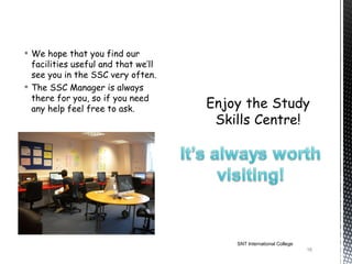  We hope that you find our
  facilities useful and that we’ll
  see you in the SSC very often.
 The SSC Manager is always
  there for you, so if you need
  any help feel free to ask.




                                     SNT International College
                                                                 16
 