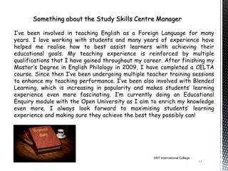 I’ve been involved in teaching English as a Foreign Language for many
years. I love working with students and many years of experience have
helped me realise how to best assist learners with achieving their
educational goals. My teaching experience is reinforced by multiple
qualifications that I have gained throughout my career. After finishing my
Master’s Degree in English Philology in 2009, I have completed a CELTA
course. Since then I’ve been undergoing multiple teacher training sessions
to enhance my teaching performance. I’ve been also involved with Blended
Learning, which is increasing in popularity and makes students’ learning
experience even more fascinating. I’m currently doing an Educational
Enquiry module with the Open University as I aim to enrich my knowledge
even more. I always look forward to maximising students’ learning
experience and making sure they achieve the best they possibly can!




                                                   SNT International College
                                                                               17
 