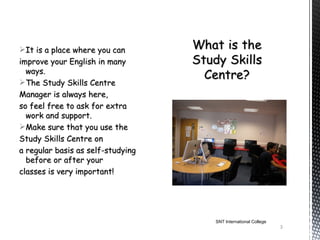 It is a place where you can
improve your English in many
  ways.
The Study Skills Centre
Manager is always here,
so feel free to ask for extra
  work and support.
Make sure that you use the
Study Skills Centre on
a regular basis as self-studying
  before or after your
classes is very important!




                                   SNT International College
                                                               3
 