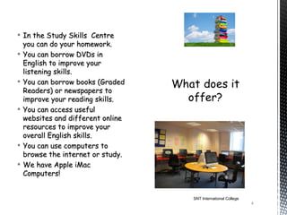  In the Study Skills Centre
  you can do your homework.
 You can borrow DVDs in
  English to improve your
  listening skills.
 You can borrow books (Graded
  Readers) or newspapers to
  improve your reading skills.
 You can access useful
  websites and different online
  resources to improve your
  overall English skills.
 You can use computers to
  browse the internet or study.
 We have Apple iMac
  Computers!


                                  SNT International College
                                                              4
 