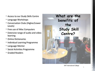    Access to our Study Skills Centre
   Language Workshops
   Conversation Clubs (Higher/Lower
    Levels)
   Free use of iMac Computers
   Extensive range of audio and video
    learning
   Online Dictionaries
   Individual Learning Programme
   Language Mentor
   Social Activities Programme
   Graded Readers




                                         SNT International College
                                                                     5
 