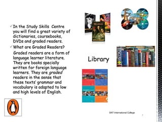 In the Study Skills Centre
 you will find a great variety of
 dictionaries, coursebooks,
 DVDs and graded readers.
What are Graded Readers? 
 Graded readers are a form of
 language learner literature.
 They are books specially
 written for foreign language
 learners. They are graded
 readers in the sense that
 these texts’ grammar and
 vocabulary is adapted to low
 and high levels of English.



                                    SNT International College
                                                                7
 