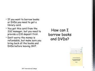  If you want to borrow books
  or DVDs you need to get a
  library card.
 You get this card from the
  SSC manager, but you need to
  provide a £10 deposit first.
 Don’t worry the money is
  refundable, but make sure you
  bring back all the books and
  DVDs before leaving SNT.




                                          9
              SNT International College
 