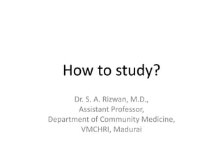 How to study?
Dr. S. A. Rizwan, M.D.,
Assistant Professor,
Department of Community Medicine,
VMCHRI, Madurai
 