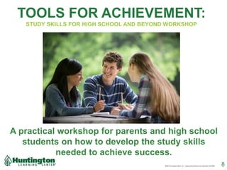 TOOLS FOR ACHIEVEMENT:
STUDY SKILLS FOR HIGH SCHOOL AND BEYOND WORKSHOP
A practical workshop for parents and high school
students on how to develop the study skills
needed to achieve success.
8©2017 Huntington Mark, LLC. IndependentlyOwned and Operated. HLC3092
 
