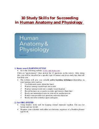 10 Study Skills for Succeeding
in Human Anatomy and Physiology

1. Know your LEARNING STYLE

 Go to the following website: www.vark-learn.com.
Click on “questionnaire”, then answer the 13 questions on the survey. After doing
this, you will be classified as a specific type of learner and given study tips that will
best help you.
 The website will give you valuable active learning techniques (depending on
your learning style) such as:
 Use flashcards (more about this later)
 Practice turning visuals back into words
 Practice turning words into a simple visual diagram
 Record lectures on a cassette recorder and listen to them later
 Read your summarized notes to yourself or another person
 Predict some possible test questions and write them out
 Read your notes (silently) again and again

2. Get ORGANIZED



3-ring binders work well for keeping related materials together. Get one for
lecture and one for lab.
Organize your schedule with either an electronic organizer of a Franklin planner
type book.

 