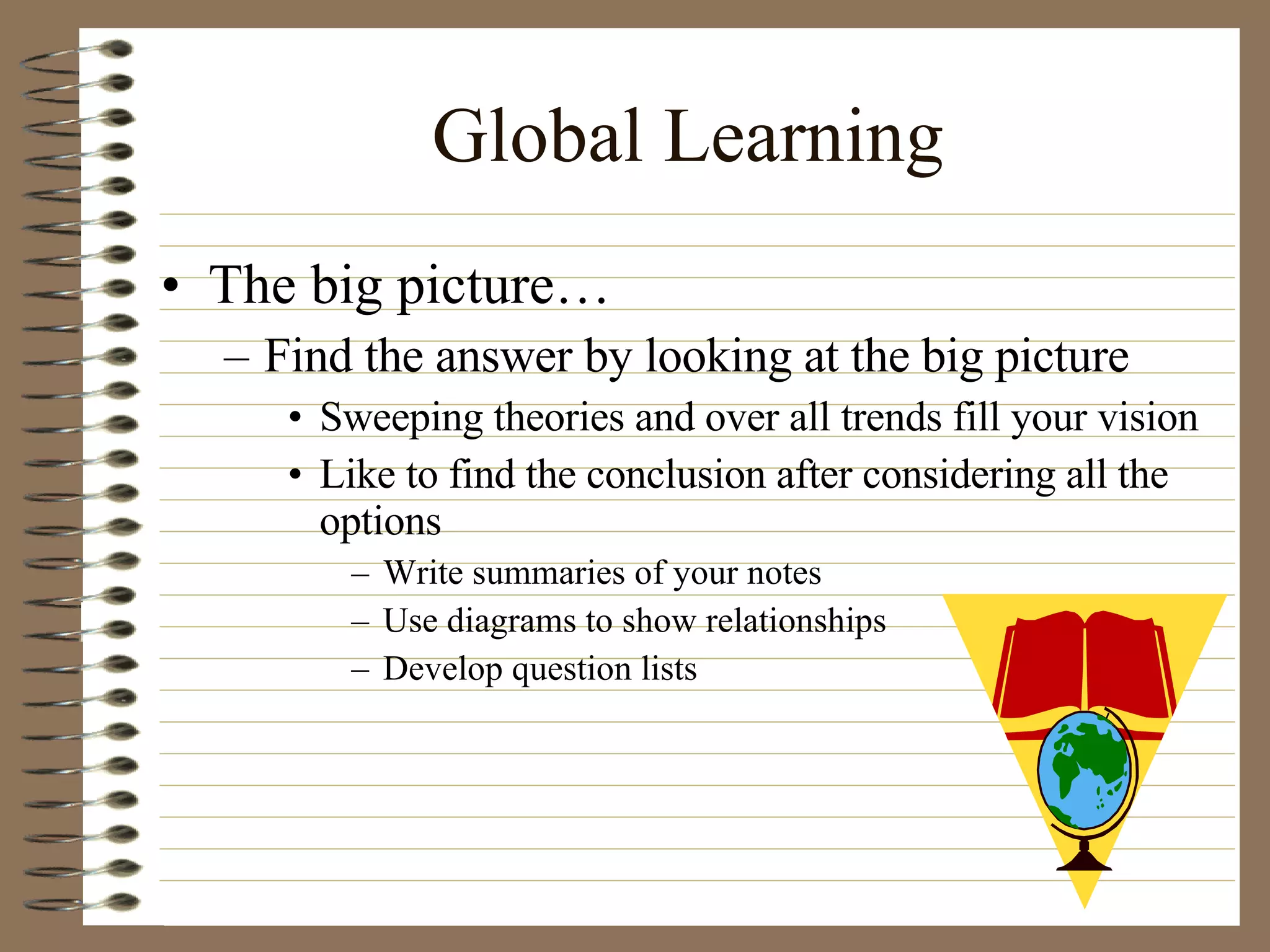Global Learning The big picture… Find the answer by looking at the big picture Sweeping theories and over all trends fill your vision Like to find the conclusion after considering all the options Write summaries of your notes Use diagrams to show relationships Develop question lists 