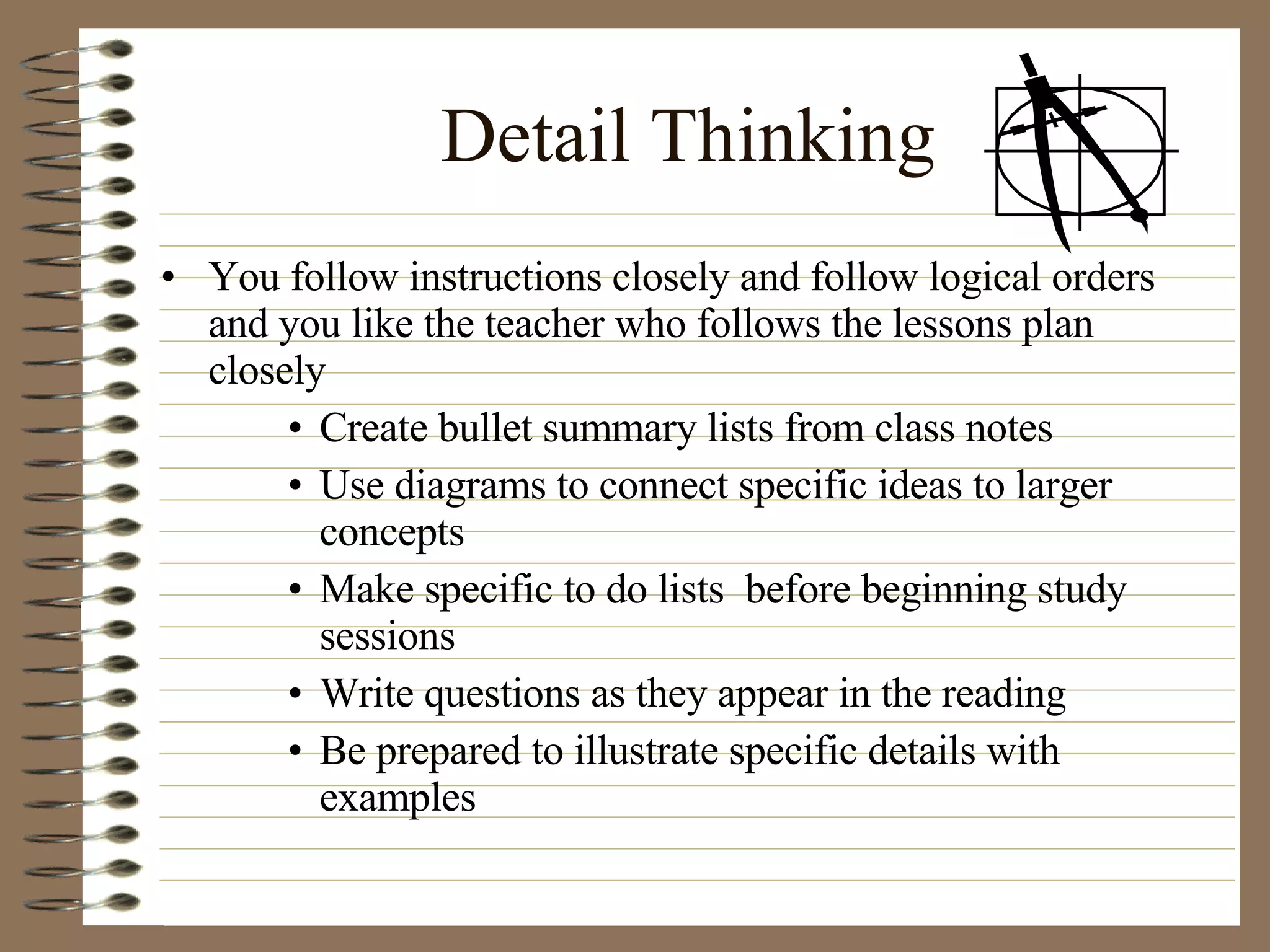Detail Thinking You follow instructions closely and follow logical orders and you like the teacher who follows the lessons plan closely Create bullet summary lists from class notes Use diagrams to connect specific ideas to larger concepts Make specific to do lists  before beginning study sessions Write questions as they appear in the reading Be prepared to illustrate specific details with examples 