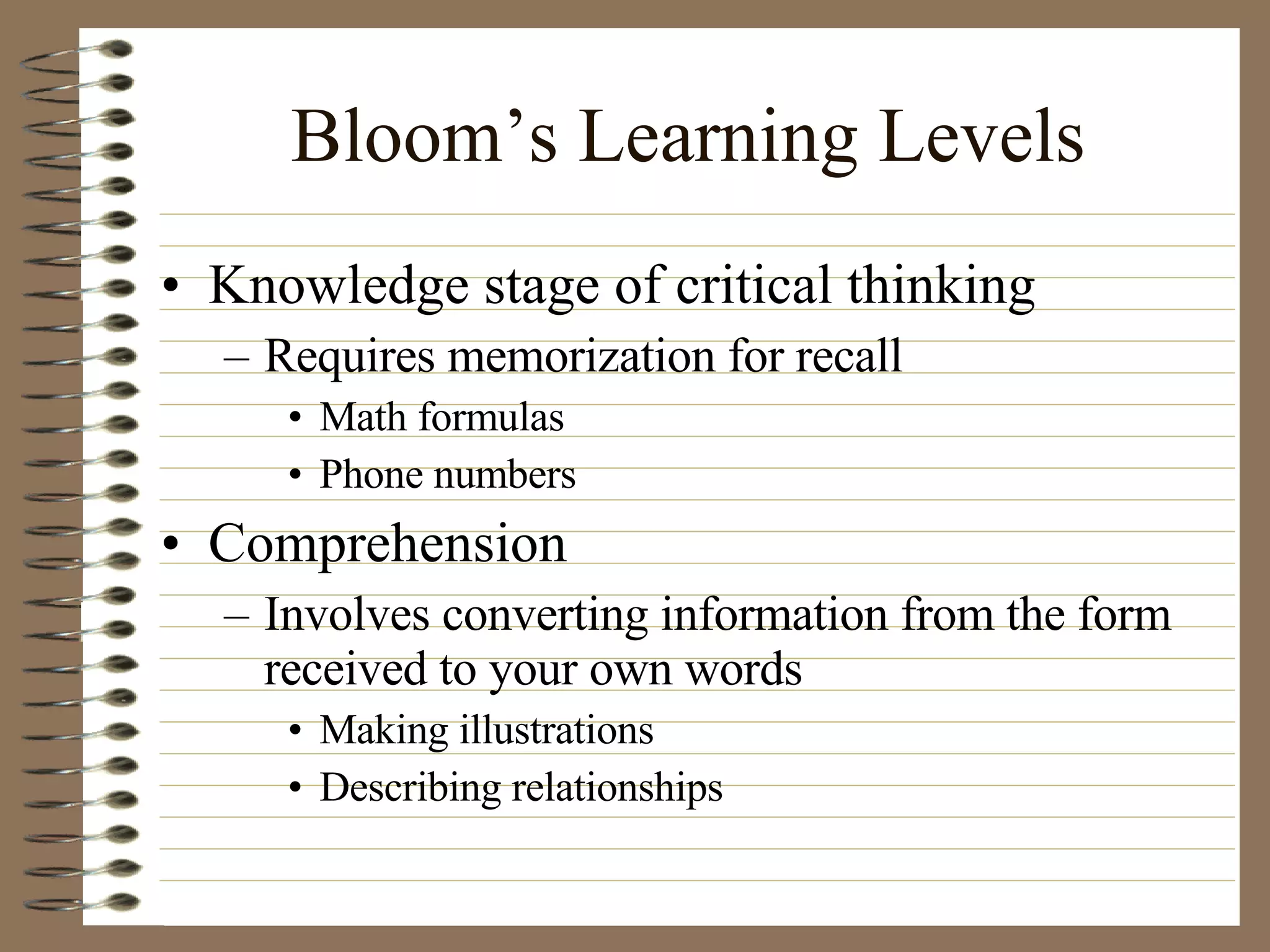 Bloom’s Learning Levels Knowledge stage of critical thinking Requires memorization for recall Math formulas Phone numbers Comprehension Involves converting information from the form received to your own words Making illustrations Describing relationships 