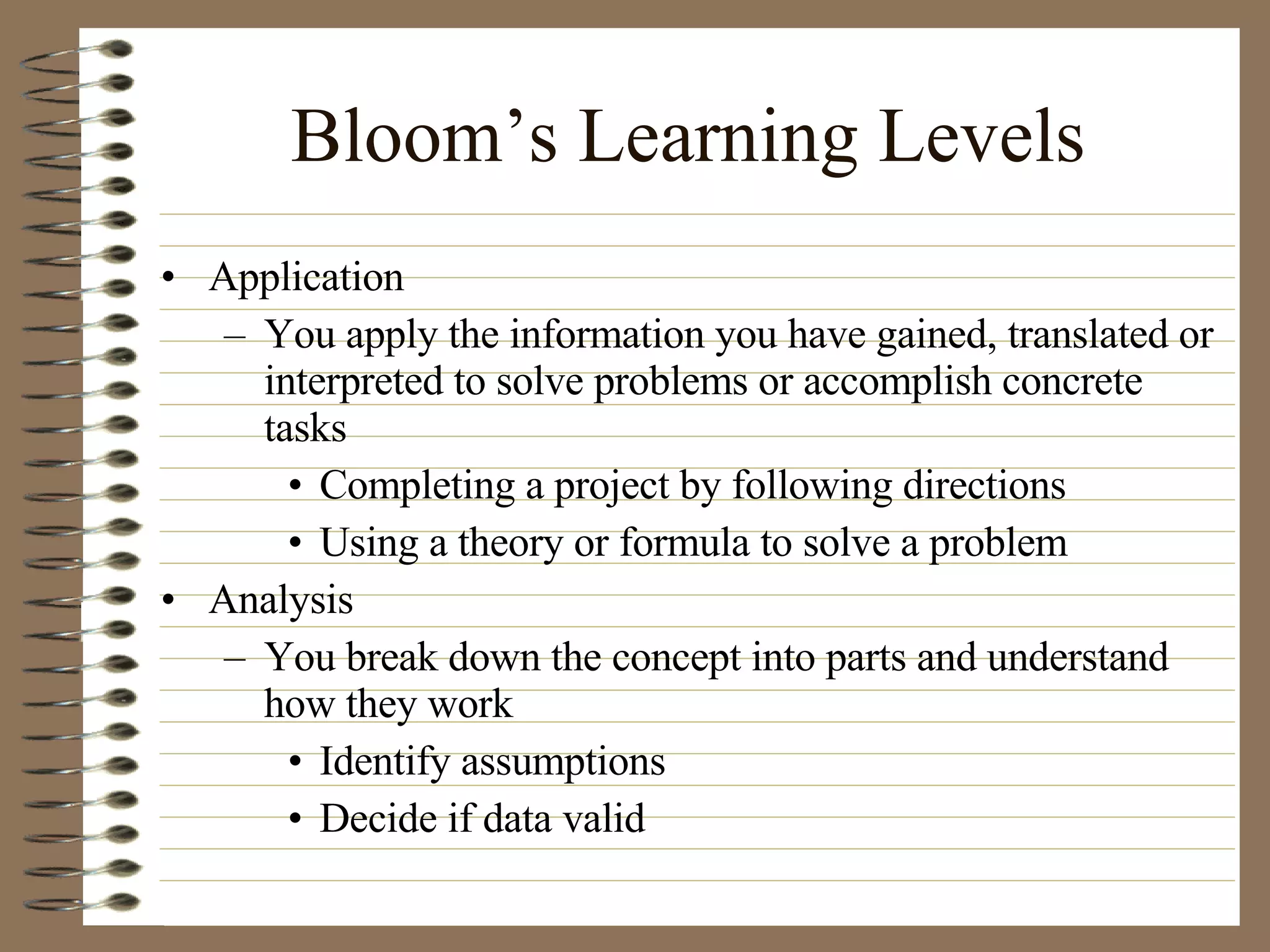 Bloom’s Learning Levels Application  You apply the information you have gained, translated or interpreted to solve problems or accomplish concrete tasks Completing a project by following directions Using a theory or formula to solve a problem Analysis You break down the concept into parts and understand how they work Identify assumptions Decide if data valid 