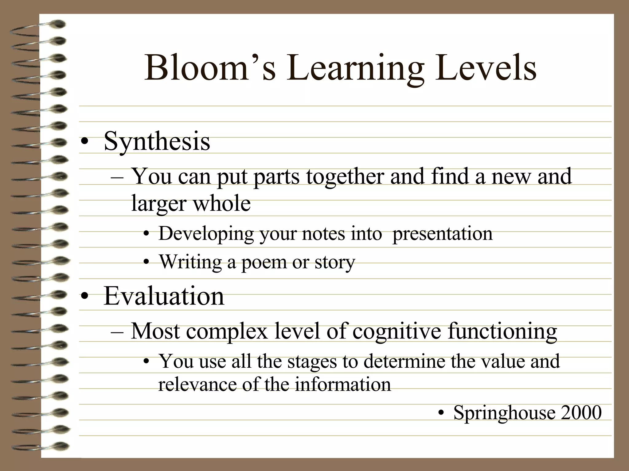 Bloom’s Learning Levels Synthesis You can put parts together and find a new and larger whole Developing your notes into  presentation Writing a poem or story Evaluation Most complex level of cognitive functioning You use all the stages to determine the value and relevance of the information Springhouse 2000 