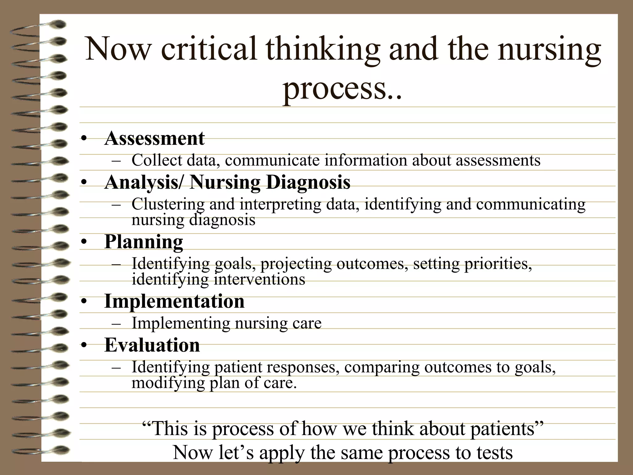 Now critical thinking and the nursing process.. Assessment Collect data, communicate information about assessments Analysis/ Nursing Diagnosis Clustering and interpreting data, identifying and communicating nursing diagnosis Planning Identifying goals, projecting outcomes, setting priorities, identifying interventions Implementation Implementing nursing care Evaluation Identifying patient responses, comparing outcomes to goals, modifying plan of care. “ This is process of how we think about patients” Now let’s apply the same process to tests 