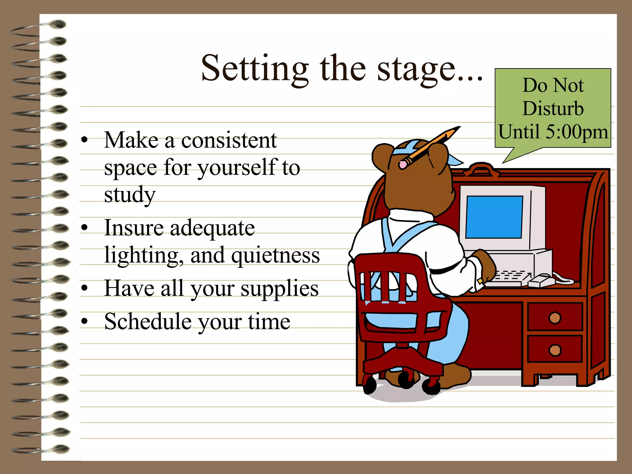 Setting the stage... Make a consistent space for yourself to study Insure adequate lighting, and quietness Have all your supplies Schedule your time Do Not Disturb  Until 5:00pm 