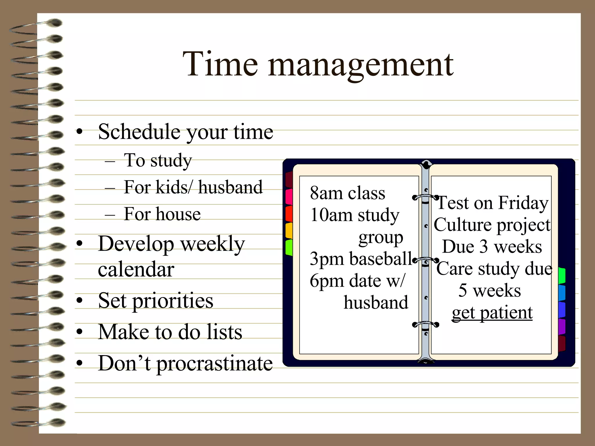 Time management  Schedule your time To study For kids/ husband For house Develop weekly calendar Set priorities Make to do lists Don’t procrastinate 8am class 10am study group 3pm baseball 6pm date w/ husband Test on Friday Culture project Due 3 weeks Care study due 5 weeks  get patient 