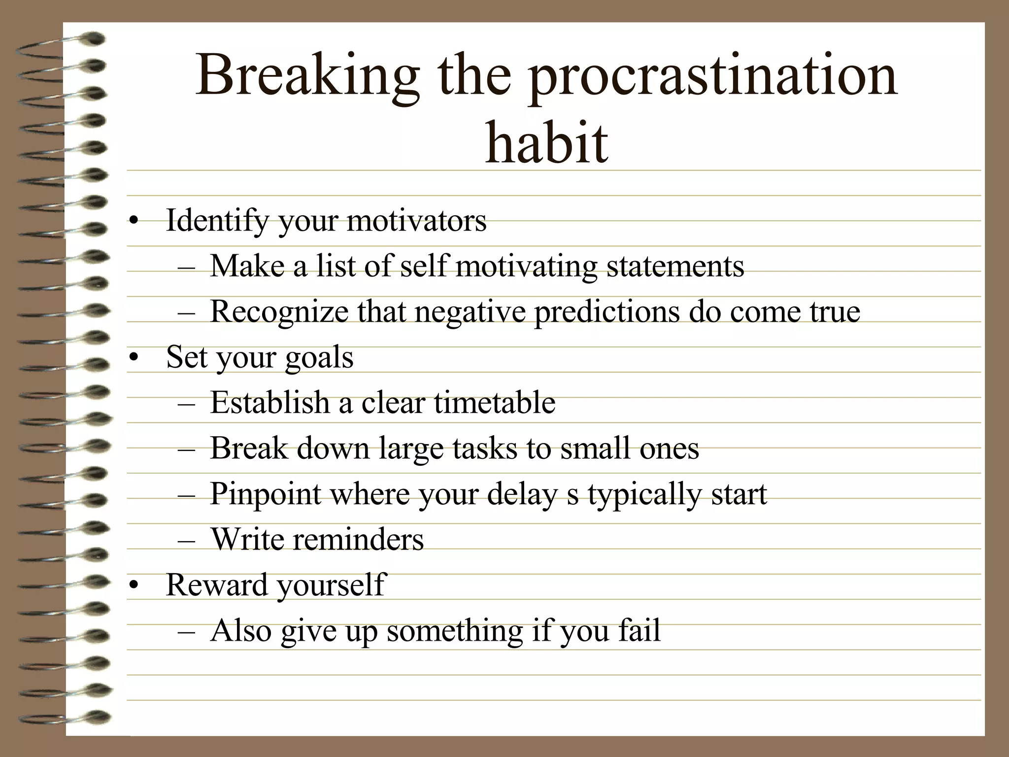 Breaking the procrastination habit Identify your motivators Make a list of self motivating statements Recognize that negative predictions do come true Set your goals Establish a clear timetable Break down large tasks to small ones Pinpoint where your delay s typically start Write reminders Reward yourself Also give up something if you fail 