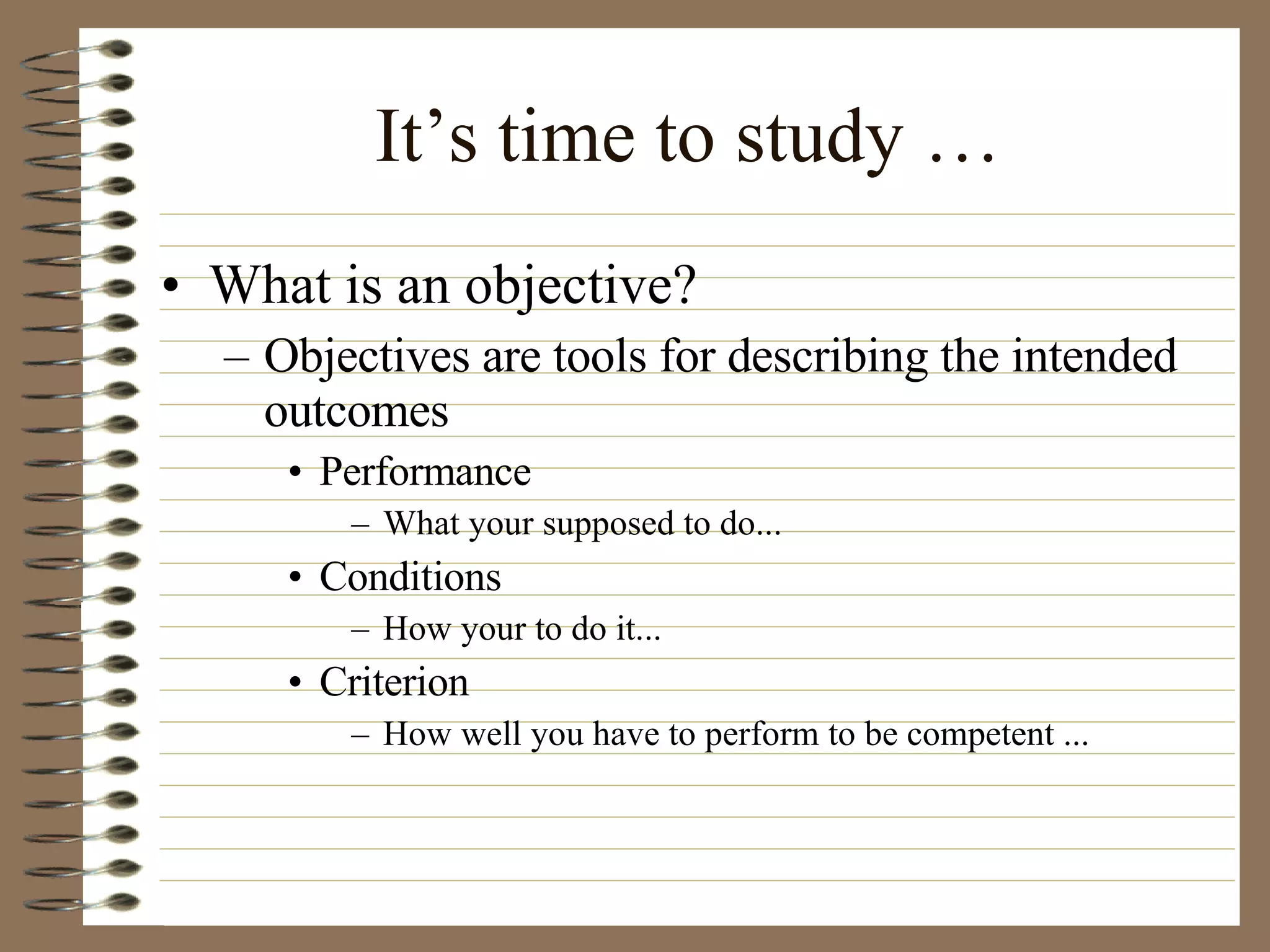 It’s time to study … What is an objective? Objectives are tools for describing the intended outcomes  Performance  What your supposed to do... Conditions  How your to do it... Criterion  How well you have to perform to be competent ...  