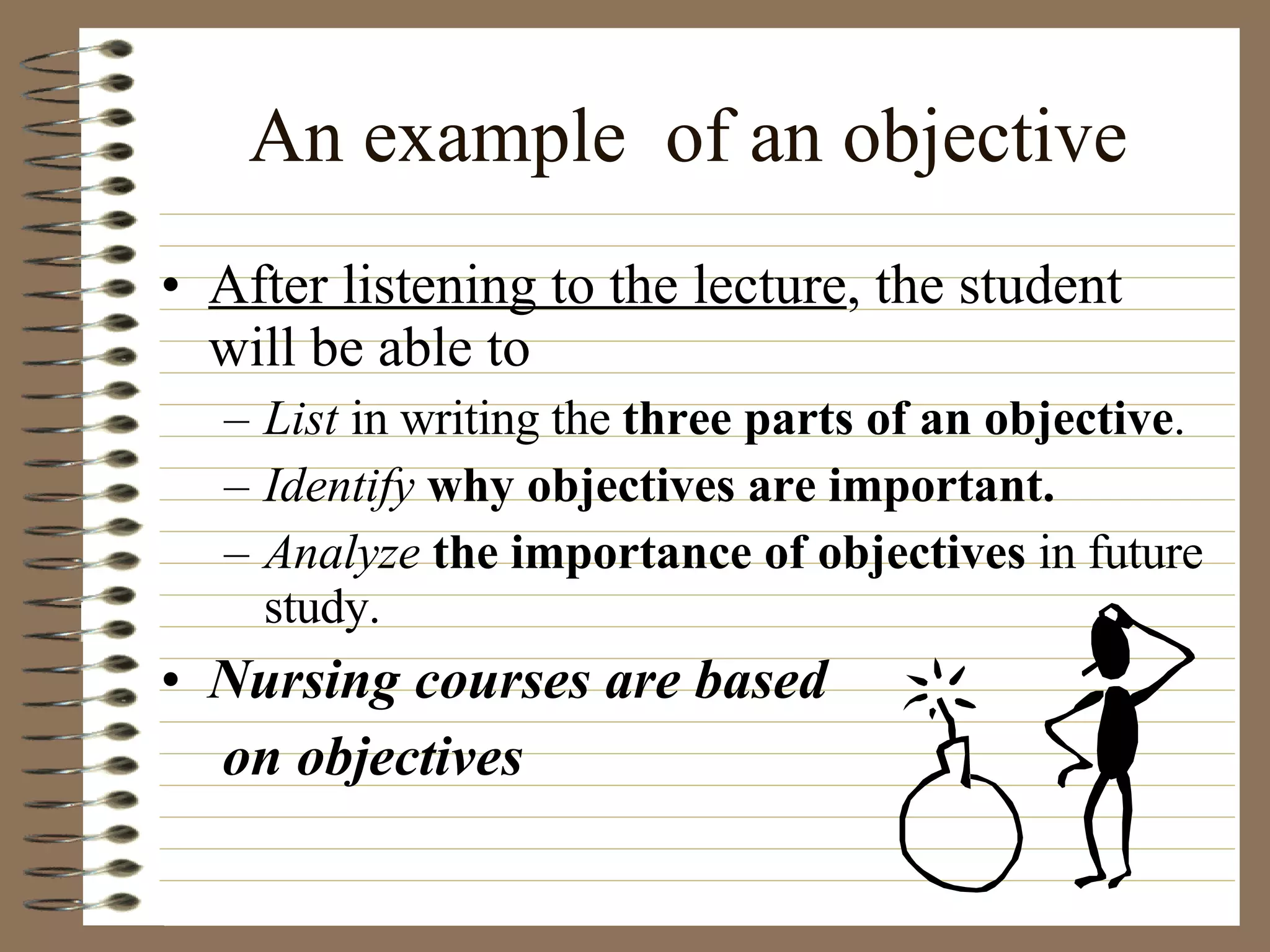 An example  of an objective After listening to the lecture , the student will be able to  List  in writing the  three parts of an objective . Identify   why objectives are important. Analyze  the importance of objectives  in future study. Nursing courses are based   on objectives 