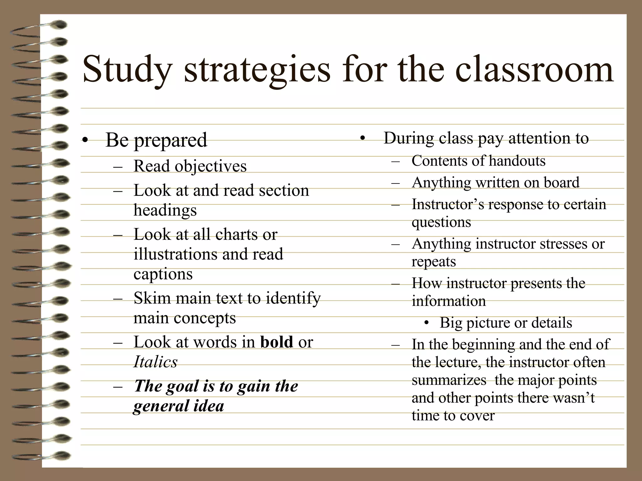 Study strategies for the classroom Be prepared Read objectives  Look at and read section headings Look at all charts or illustrations and read captions Skim main text to identify main concepts  Look at words in  bold  or  Italics The goal is to gain the general idea During class pay attention to Contents of handouts Anything written on board Instructor’s response to certain questions Anything instructor stresses or repeats How instructor presents the information Big picture or details In the beginning and the end of the lecture, the instructor often summarizes  the major points and other points there wasn’t time to cover 