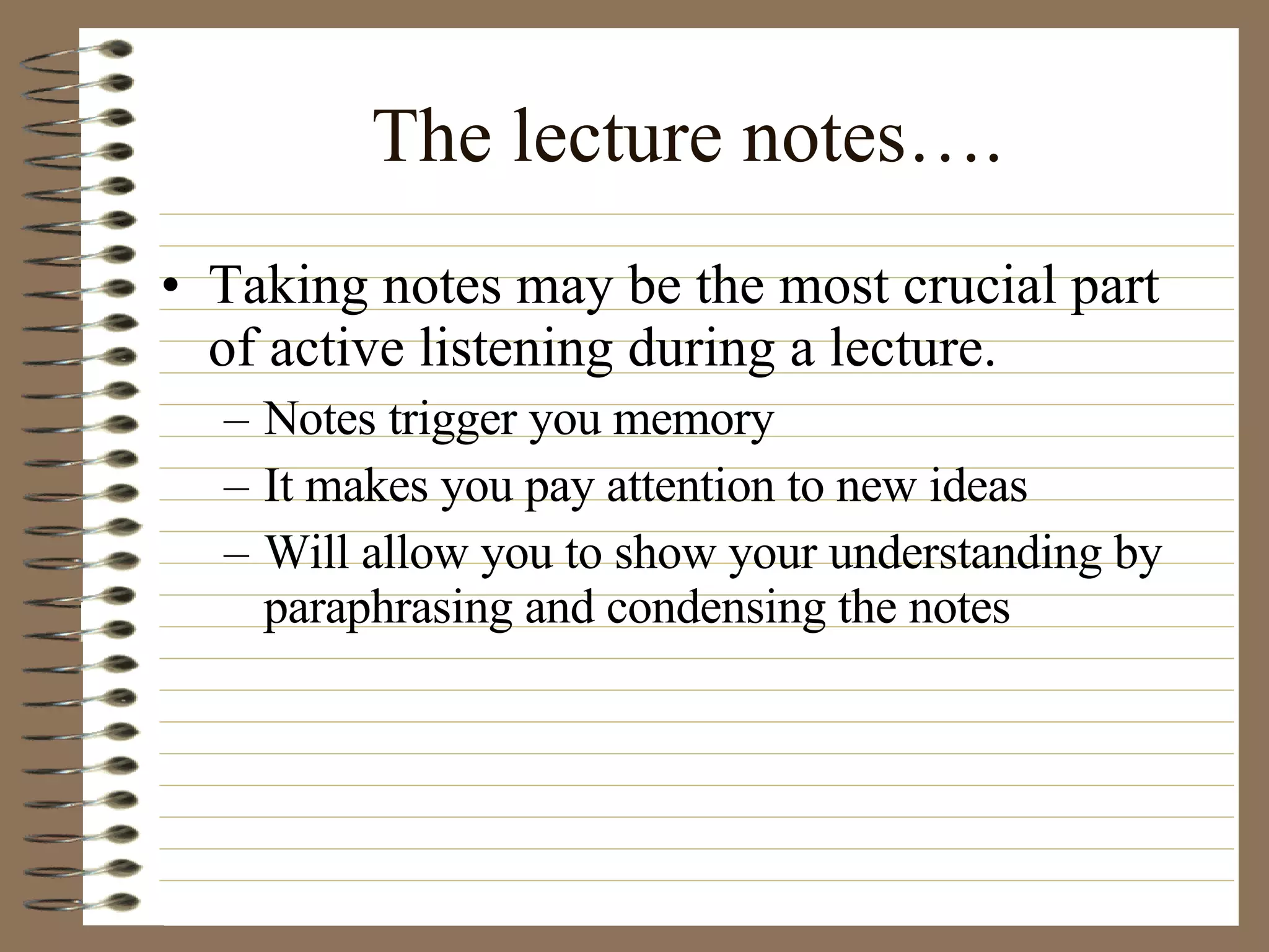 The lecture notes…. Taking notes may be the most crucial part of active listening during a lecture. Notes trigger you memory It makes you pay attention to new ideas Will allow you to show your understanding by paraphrasing and condensing the notes 