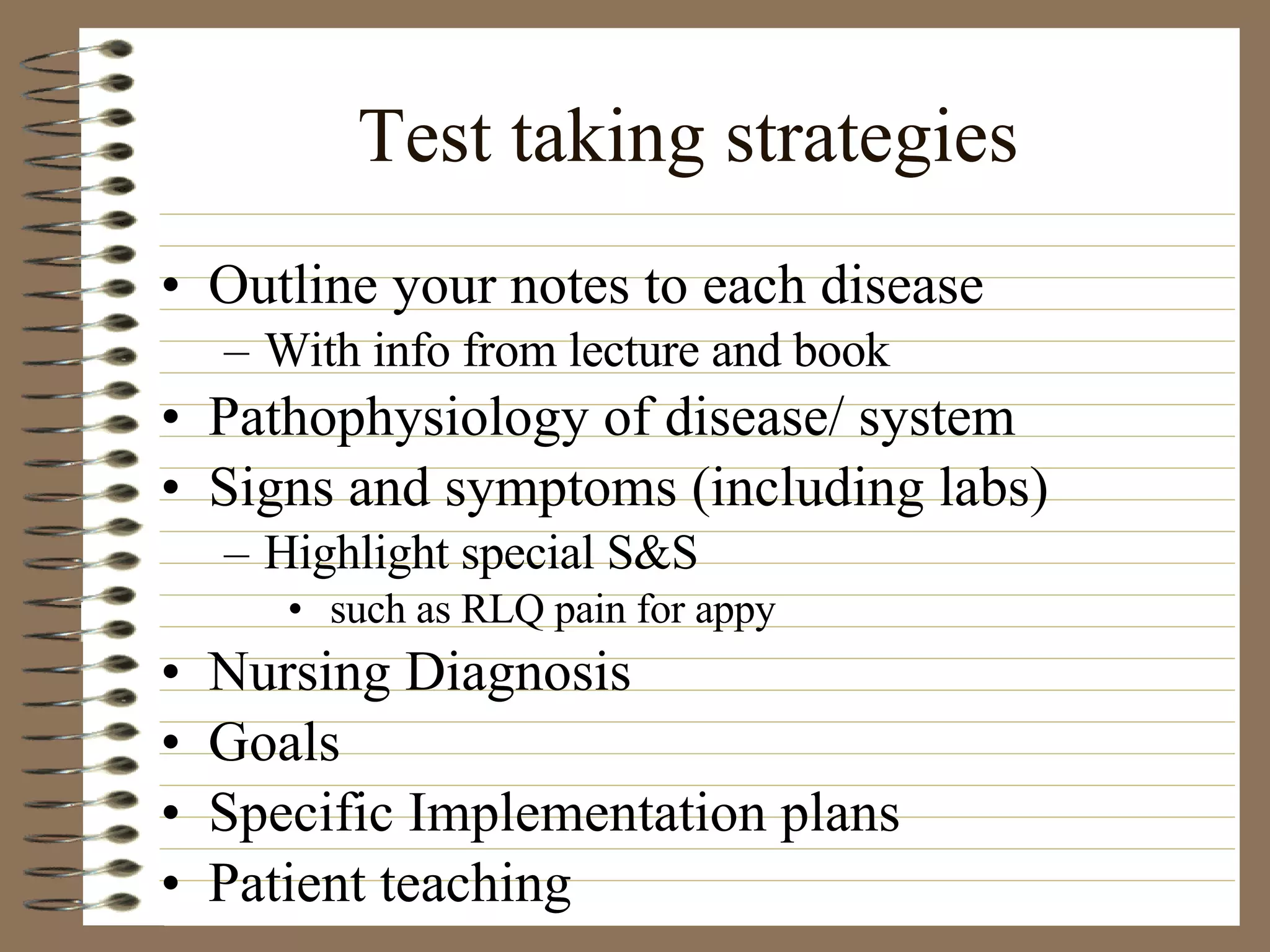 Test taking strategies Outline your notes to each disease  With info from lecture and book Pathophysiology of disease/ system Signs and symptoms (including labs) Highlight special S&S such as RLQ pain for appy Nursing Diagnosis Goals Specific Implementation plans Patient teaching 
