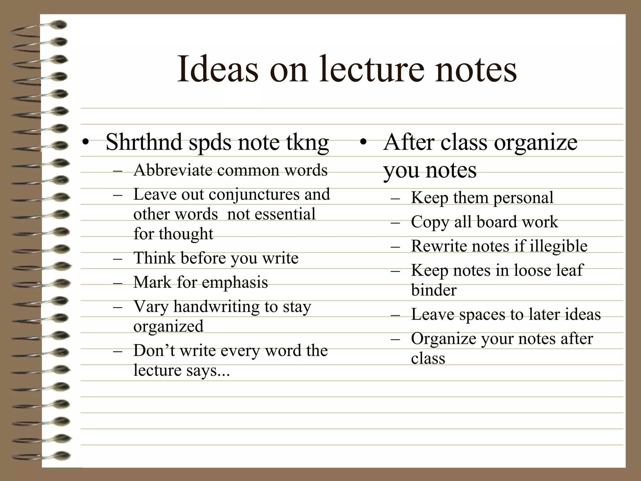 Ideas on lecture notes Shrthnd spds note tkng Abbreviate common words Leave out conjunctures and other words  not essential for thought Think before you write Mark for emphasis Vary handwriting to stay organized Don’t write every word the lecture says... After class organize you notes Keep them personal Copy all board work Rewrite notes if illegible Keep notes in loose leaf binder Leave spaces to later ideas Organize your notes after class 