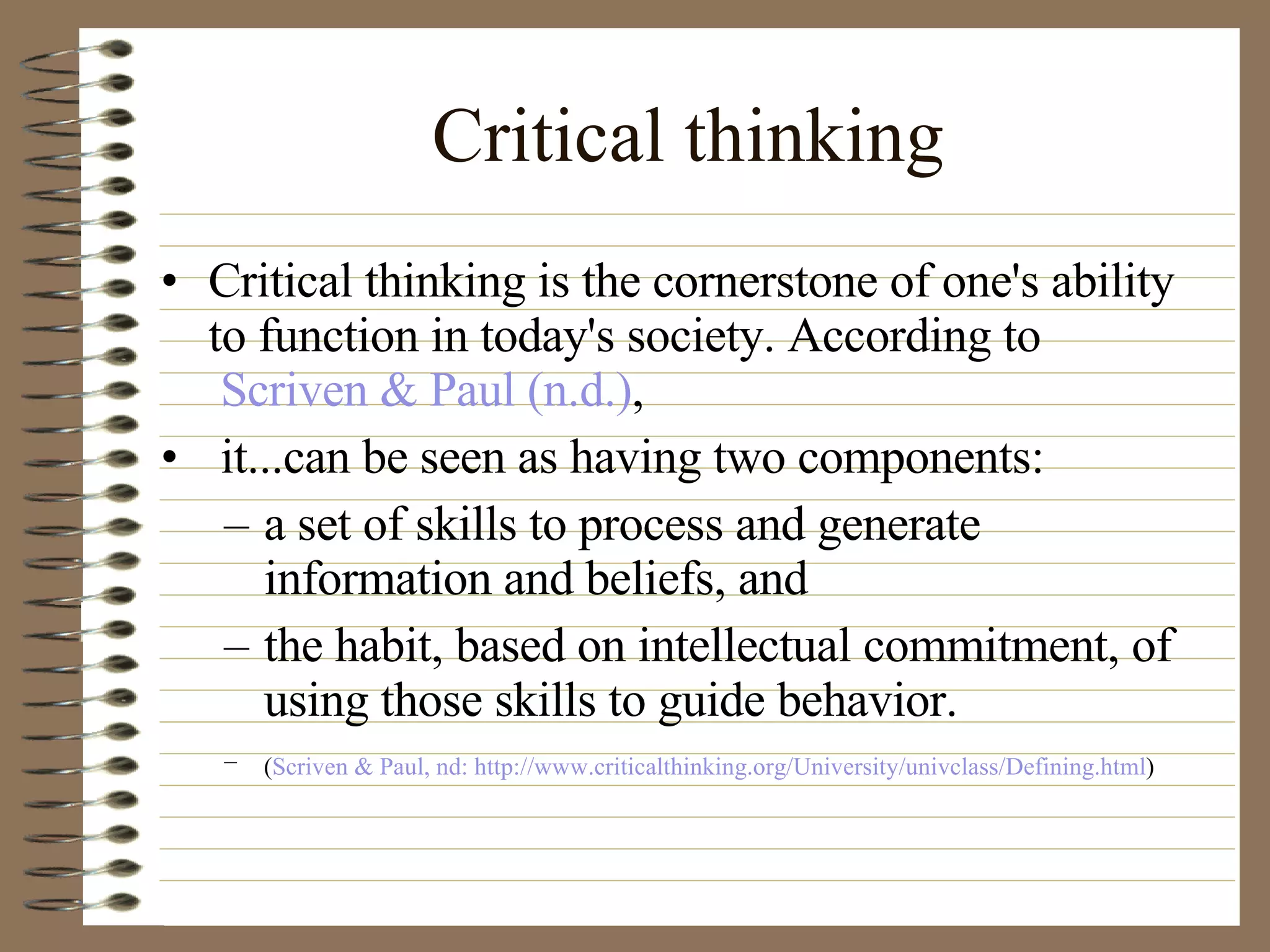 Critical thinking Critical thinking is the cornerstone of one's ability to function in today's society. According to  Scriven & Paul (n.d.) , it...can be seen as having two components:  a set of skills to process and generate information and beliefs, and  the habit, based on intellectual commitment, of using those skills to guide behavior.  ( Scriven & Paul, nd: http://www.criticalthinking.org/University/univclass/Defining.html )   