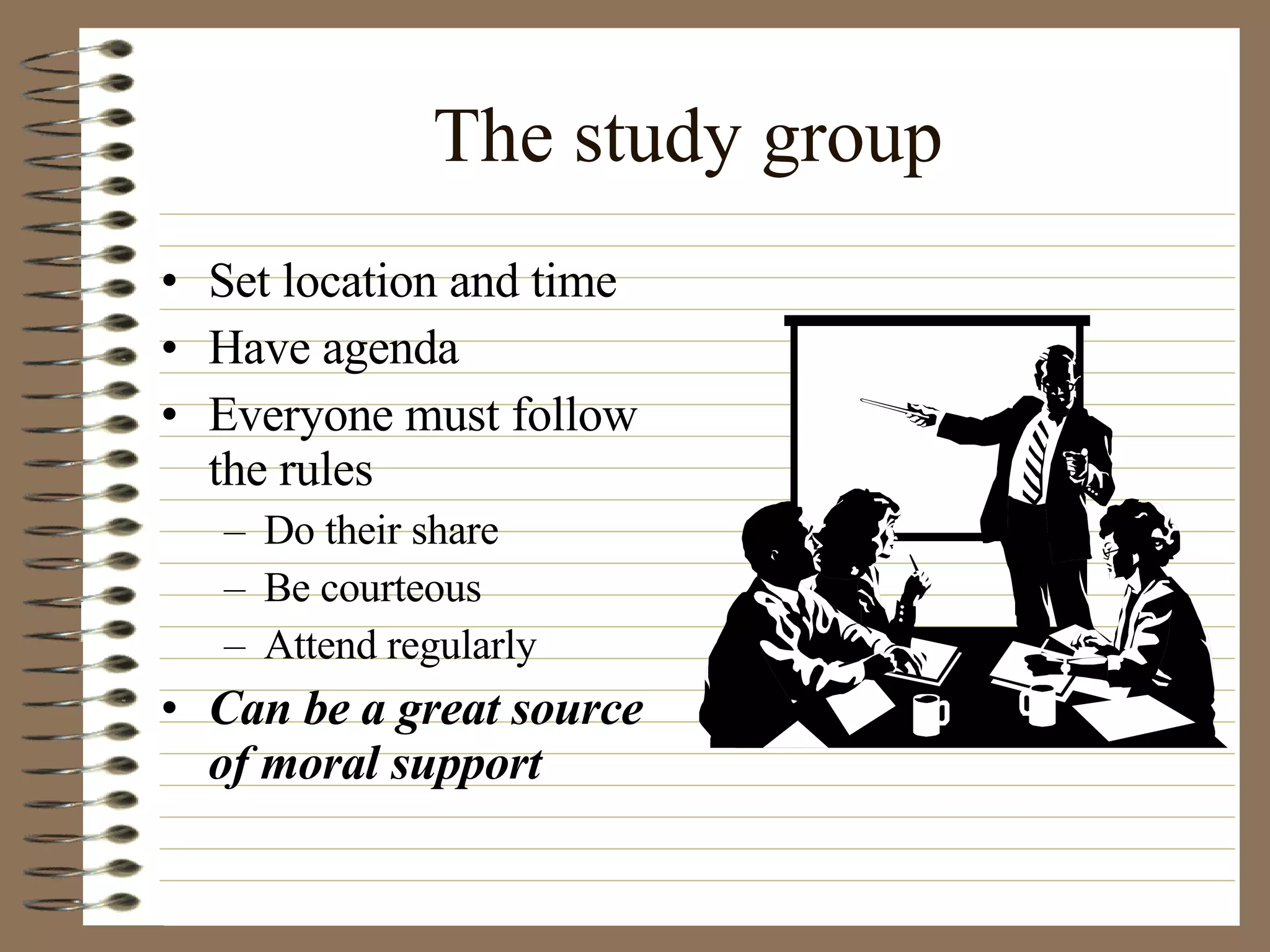 The study group Set location and time Have agenda  Everyone must follow the rules Do their share Be courteous Attend regularly Can be a great source of moral support 