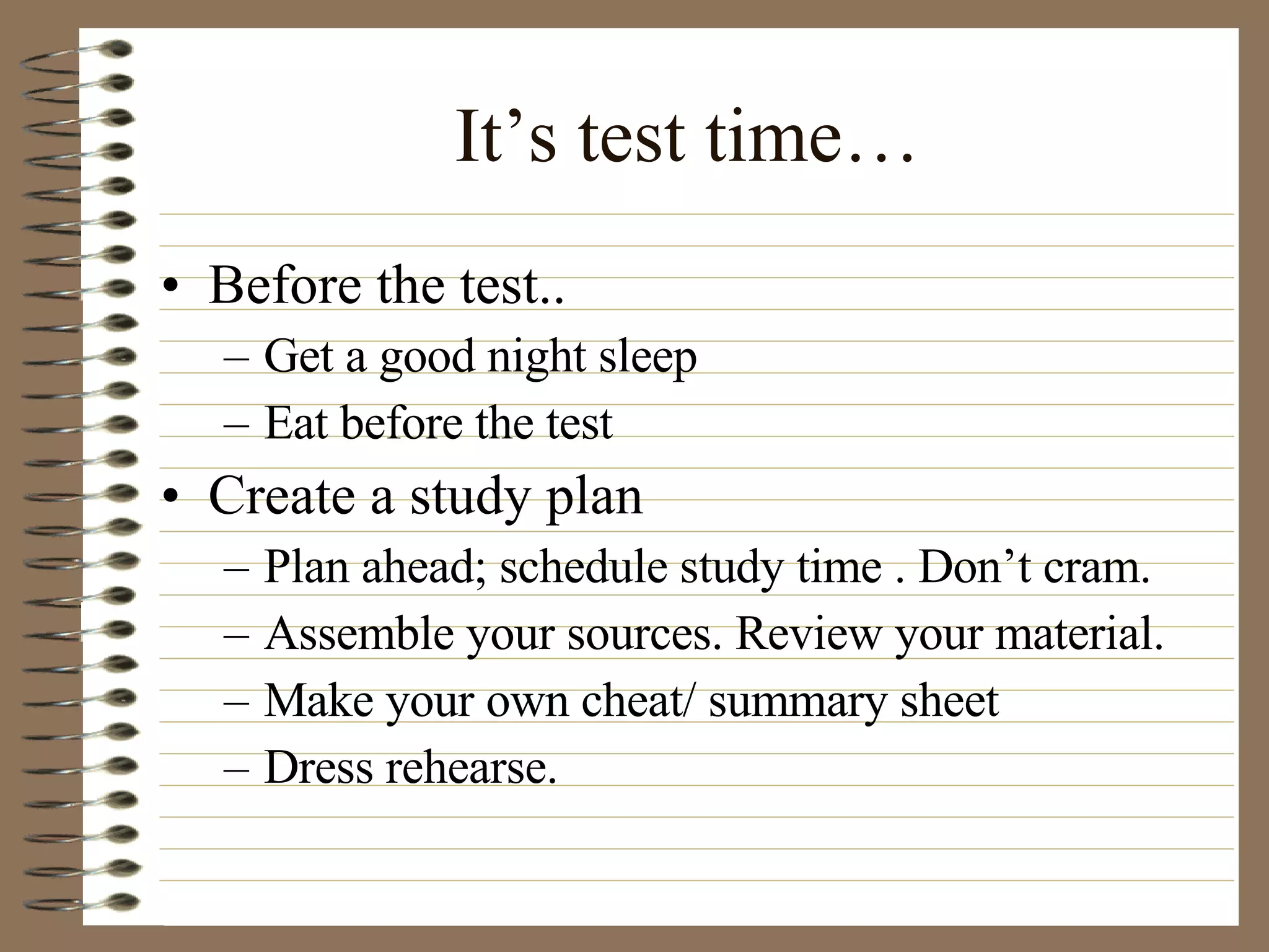 It’s test time… Before the test.. Get a good night sleep Eat before the test Create a study plan Plan ahead; schedule study time . Don’t cram. Assemble your sources. Review your material. Make your own cheat/ summary sheet Dress rehearse. 