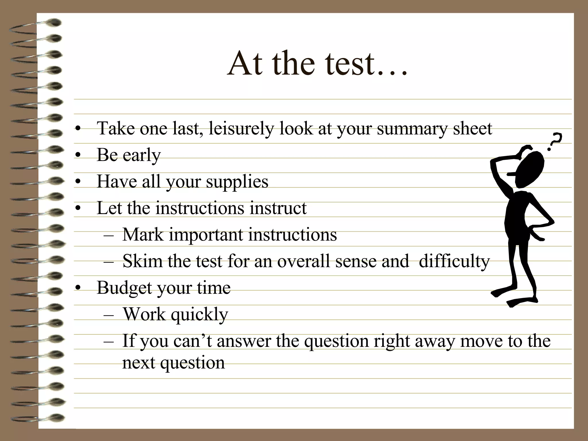 At the test… Take one last, leisurely look at your summary sheet Be early Have all your supplies Let the instructions instruct Mark important instructions Skim the test for an overall sense and  difficulty Budget your time Work quickly If you can’t answer the question right away move to the next question 