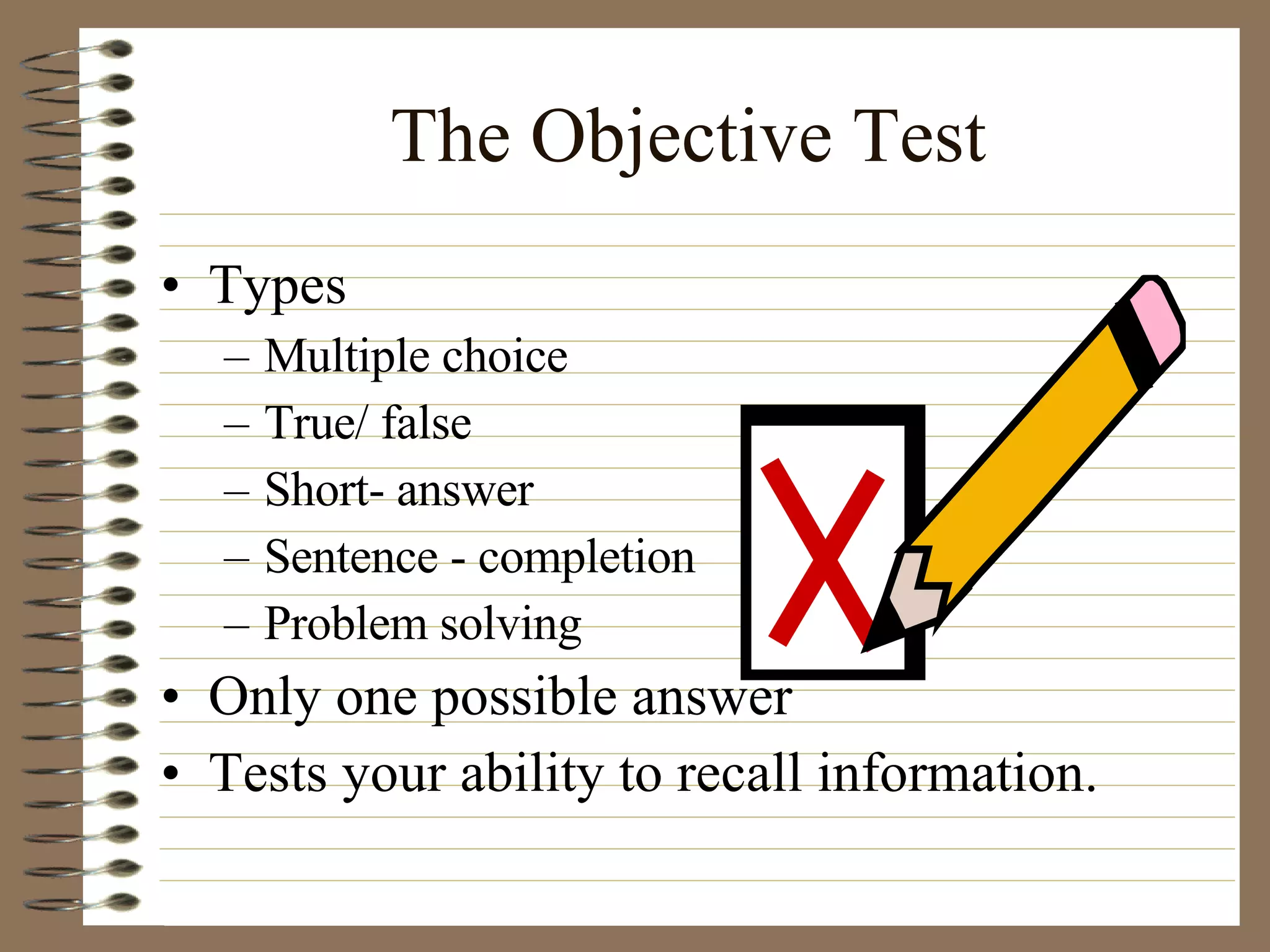 The Objective Test Types Multiple choice True/ false Short- answer Sentence - completion Problem solving Only one possible answer Tests your ability to recall information. 