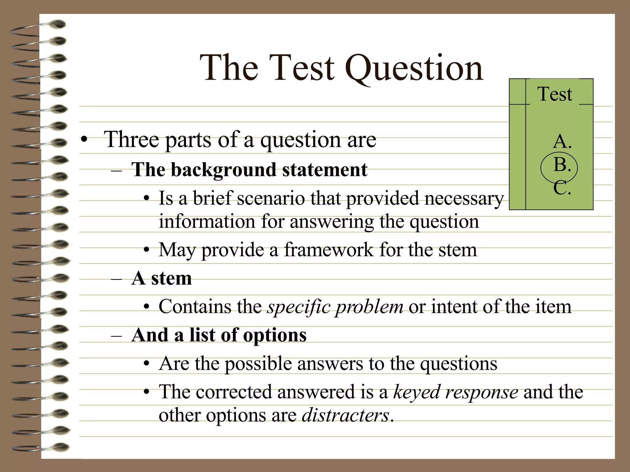 Three parts of a question are The background statement Is a brief scenario that provided necessary information for answering the question May provide a framework for the stem A stem Contains the  specific problem  or intent of the item And a list of options Are the possible answers to the questions The corrected answered is a  keyed response  and the other options are  distracters . The Test Question Test A. B. C. 